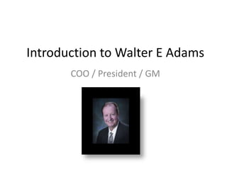 Introduction to Walter E Adams
       COO / President / GM
 