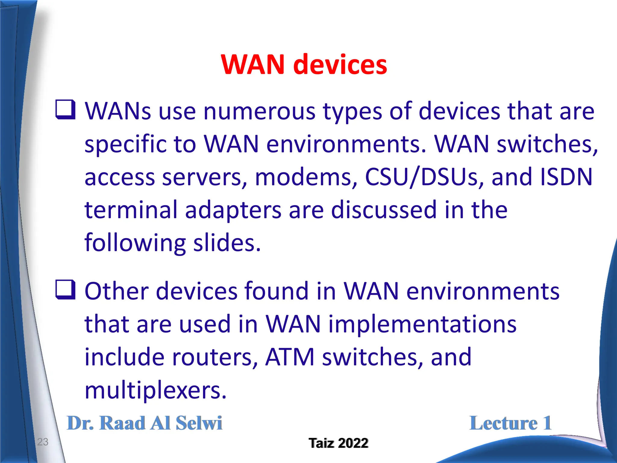 Dr. Raad Al Selwi Lecture 1
Taiz 2022
WAN devices
23
 WANs use numerous types of devices that are
specific to WAN environments. WAN switches,
access servers, modems, CSU/DSUs, and ISDN
terminal adapters are discussed in the
following slides.
 Other devices found in WAN environments
that are used in WAN implementations
include routers, ATM switches, and
multiplexers.
 