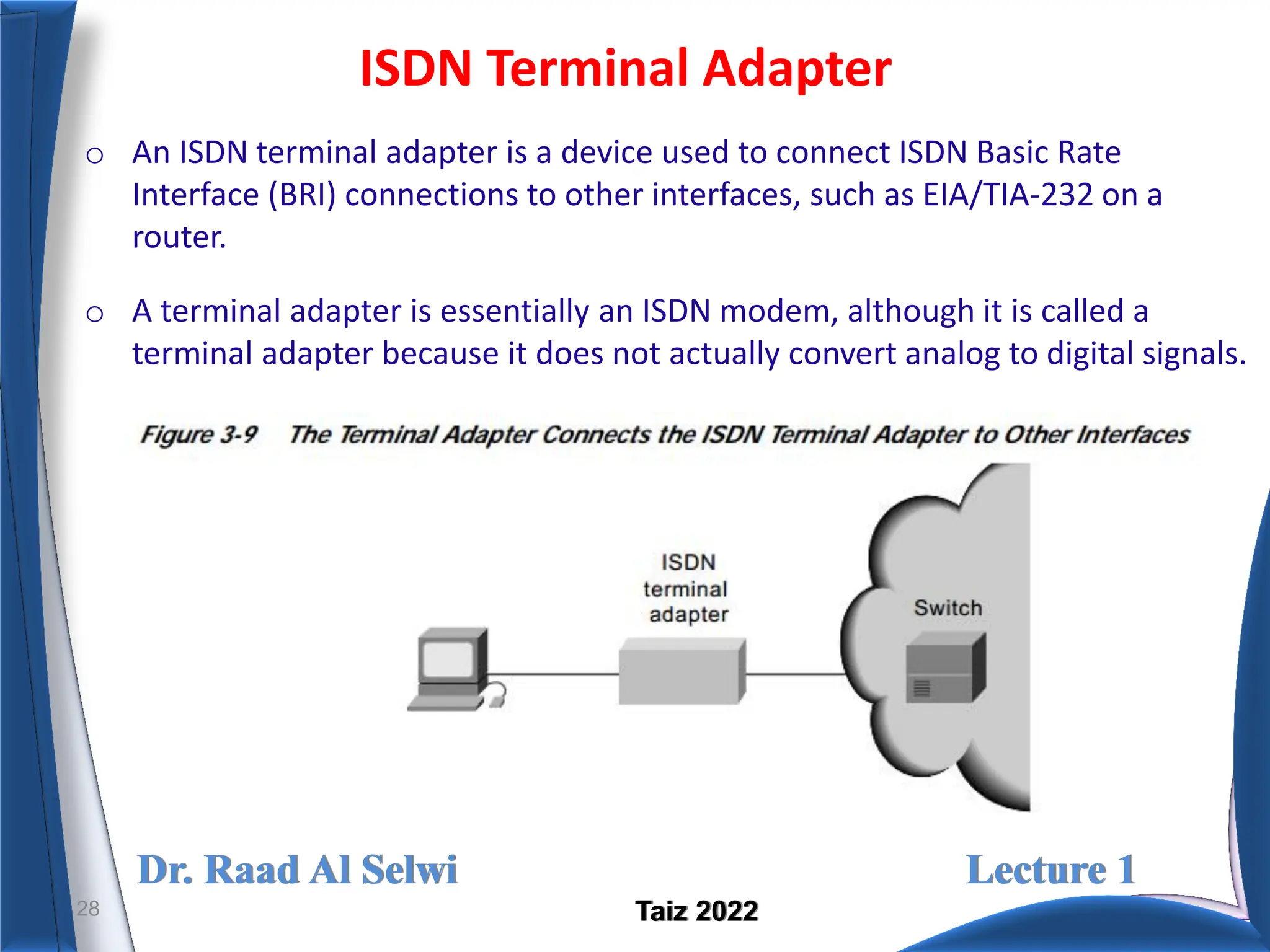 Dr. Raad Al Selwi Lecture 1
Taiz 2022
ISDN Terminal Adapter
28
o An ISDN terminal adapter is a device used to connect ISDN Basic Rate
Interface (BRI) connections to other interfaces, such as EIA/TIA-232 on a
router.
o A terminal adapter is essentially an ISDN modem, although it is called a
terminal adapter because it does not actually convert analog to digital signals.
 