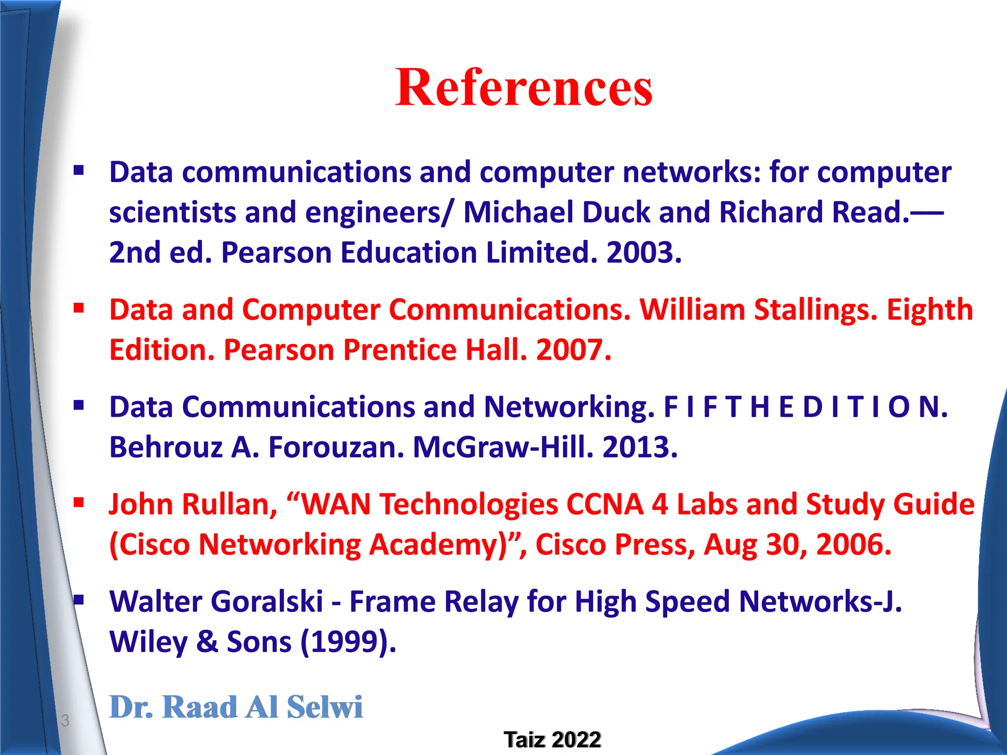 Dr. Raad Al Selwi
Taiz 2022
References
 Data communications and computer networks: for computer
scientists and engineers/ Michael Duck and Richard Read.––
2nd ed. Pearson Education Limited. 2003.
 Data and Computer Communications. William Stallings. Eighth
Edition. Pearson Prentice Hall. 2007.
 Data Communications and Networking. F I F T H E D I T I O N.
Behrouz A. Forouzan. McGraw-Hill. 2013.
 John Rullan, “WAN Technologies CCNA 4 Labs and Study Guide
(Cisco Networking Academy)”, Cisco Press, Aug 30, 2006.
 Walter Goralski - Frame Relay for High Speed Networks-J.
Wiley & Sons (1999).
3
 
