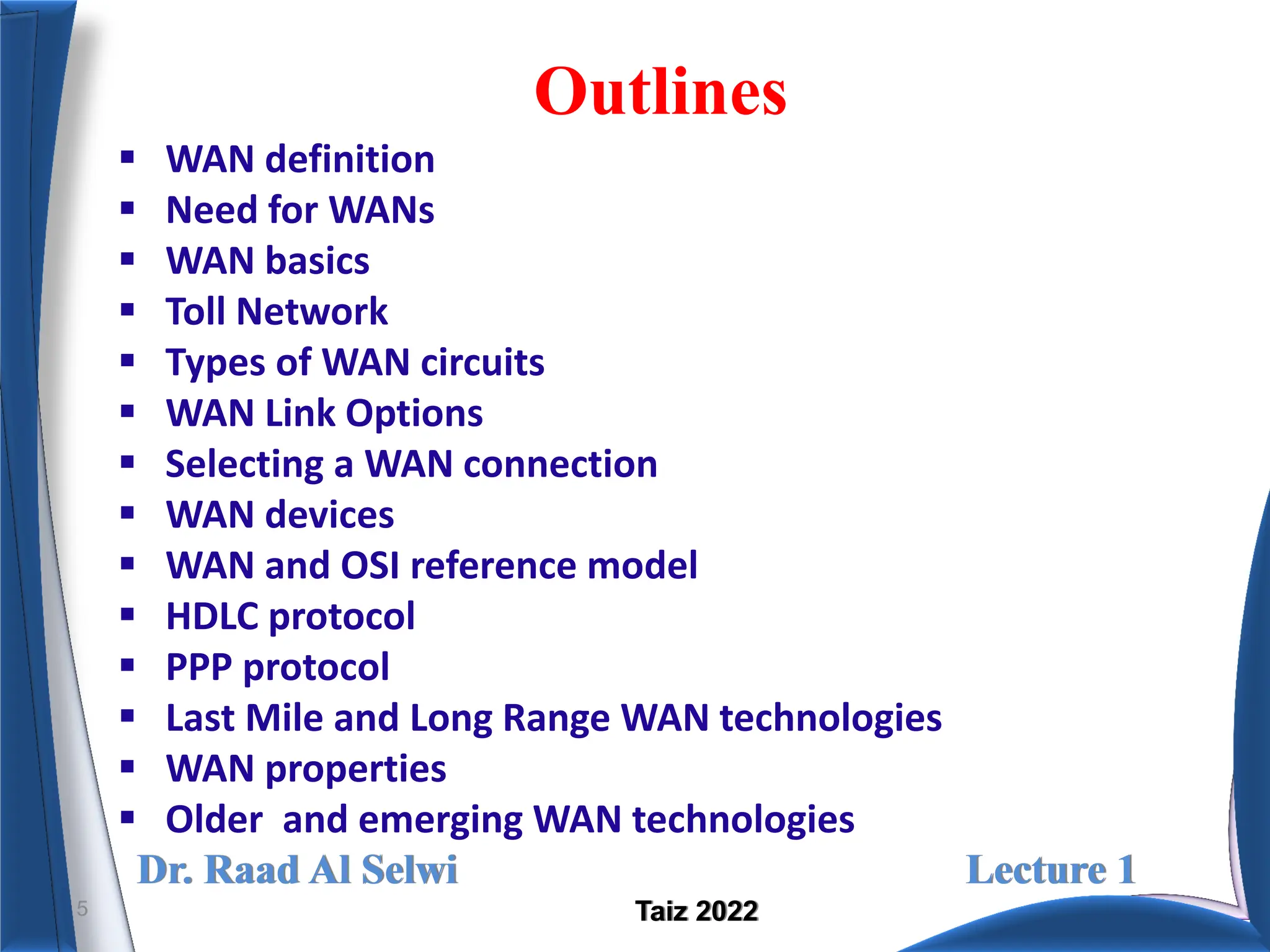 Dr. Raad Al Selwi Lecture 1
Taiz 2022
Outlines
 WAN definition
 Need for WANs
 WAN basics
 Toll Network
 Types of WAN circuits
 WAN Link Options
 Selecting a WAN connection
 WAN devices
 WAN and OSI reference model
 HDLC protocol
 PPP protocol
 Last Mile and Long Range WAN technologies
 WAN properties
 Older and emerging WAN technologies
5
 