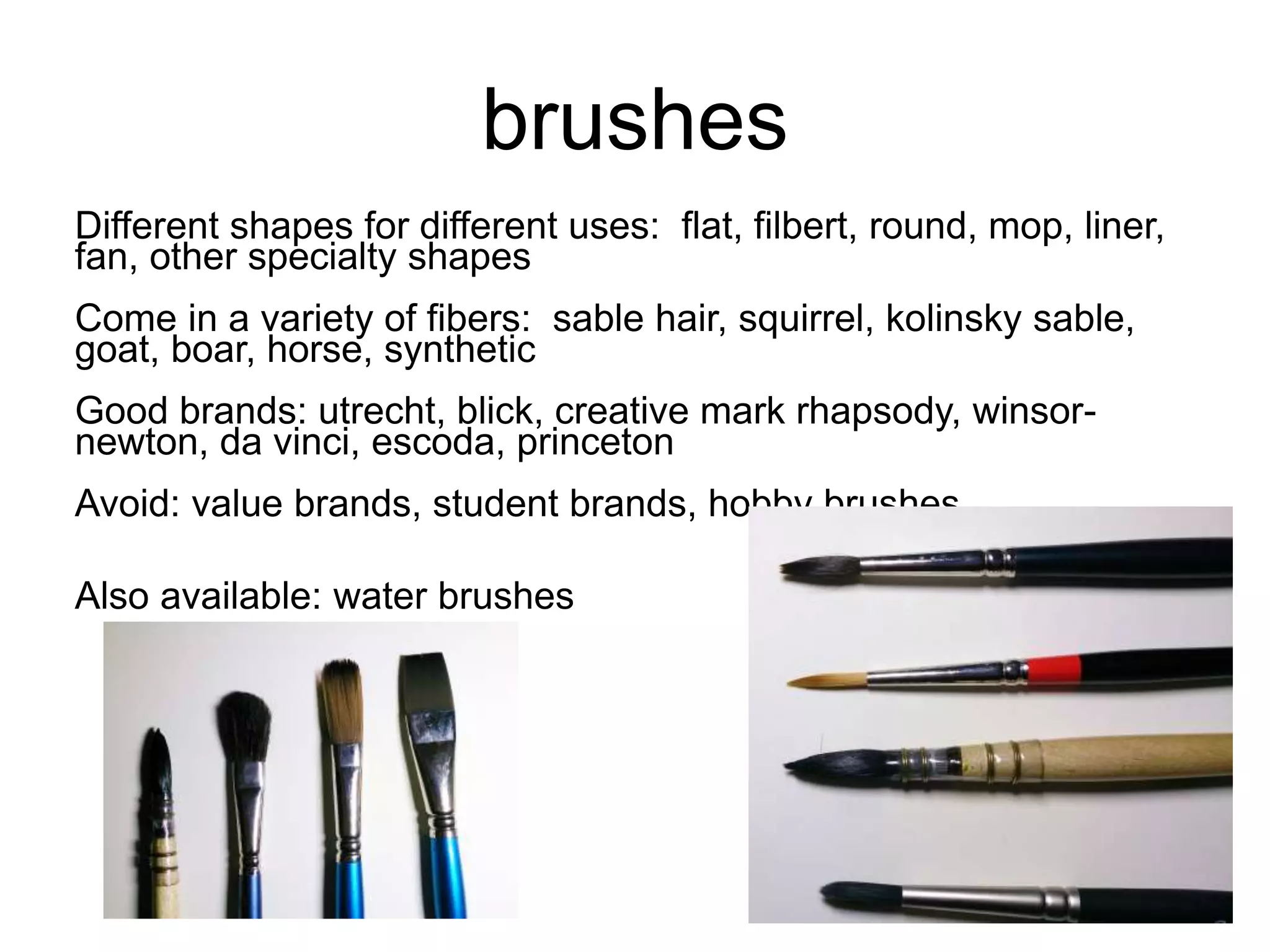 brushes 
Different shapes for different uses: flat, filbert, round, mop, liner, 
fan, other specialty shapes 
Come in a variety of fibers: sable hair, squirrel, kolinsky sable, 
goat, boar, horse, synthetic 
Good brands: utrecht, blick, creative mark rhapsody, winsor-newton, 
da vinci, escoda, princeton 
Avoid: value brands, student brands, hobby brushes 
Also available: water brushes 
 