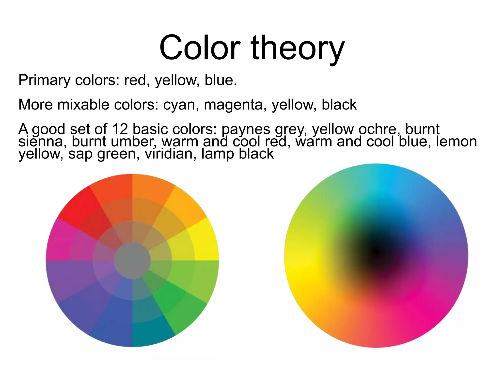 Color theory 
Primary colors: red, yellow, blue. 
More mixable colors: cyan, magenta, yellow, black 
A good set of 12 basic colors: paynes grey, yellow ochre, burnt 
sienna, burnt umber, warm and cool red, warm and cool blue, lemon 
yellow, sap green, viridian, lamp black 
 
