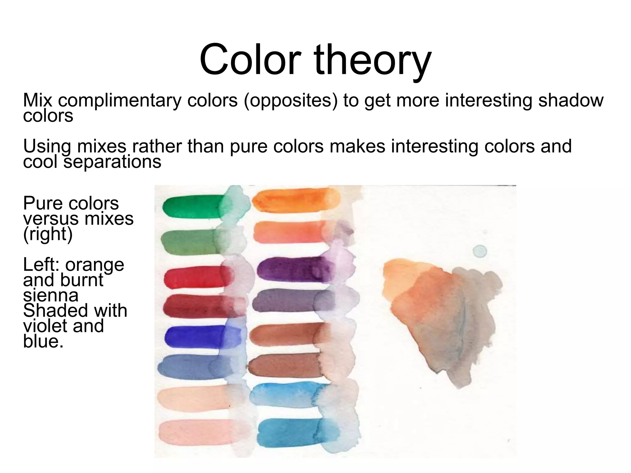 Color theory 
Mix complimentary colors (opposites) to get more interesting shadow 
colors 
Using mixes rather than pure colors makes interesting colors and 
cool separations 
Pure colors 
versus mixes 
(right) 
Left: orange 
and burnt 
sienna 
Shaded with 
violet and 
blue. 
 