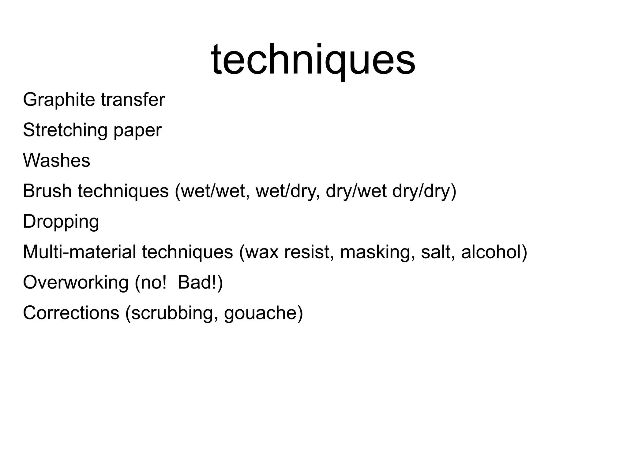 techniques 
Graphite transfer 
Stretching paper 
Washes 
Brush techniques (wet/wet, wet/dry, dry/wet dry/dry) 
Dropping 
Multi-material techniques (wax resist, masking, salt, alcohol) 
Overworking (no! Bad!) 
Corrections (scrubbing, gouache) 
 