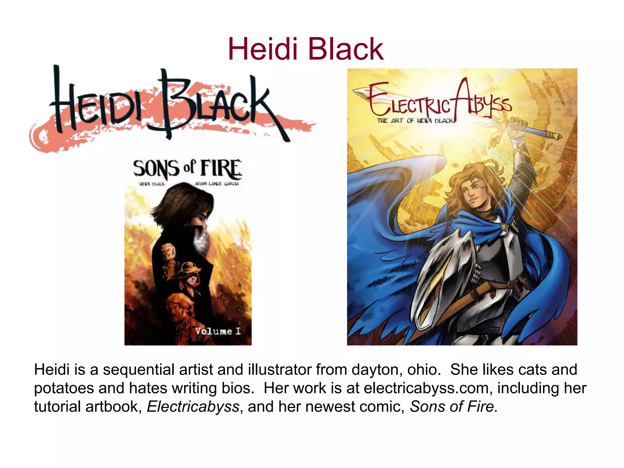 Heidi Black 
Heidi is a sequential artist and illustrator from dayton, ohio. She likes cats and 
potatoes and hates writing bios. Her work is at electricabyss.com, including her 
tutorial artbook, Electricabyss, and her newest comic, Sons of Fire. 
 