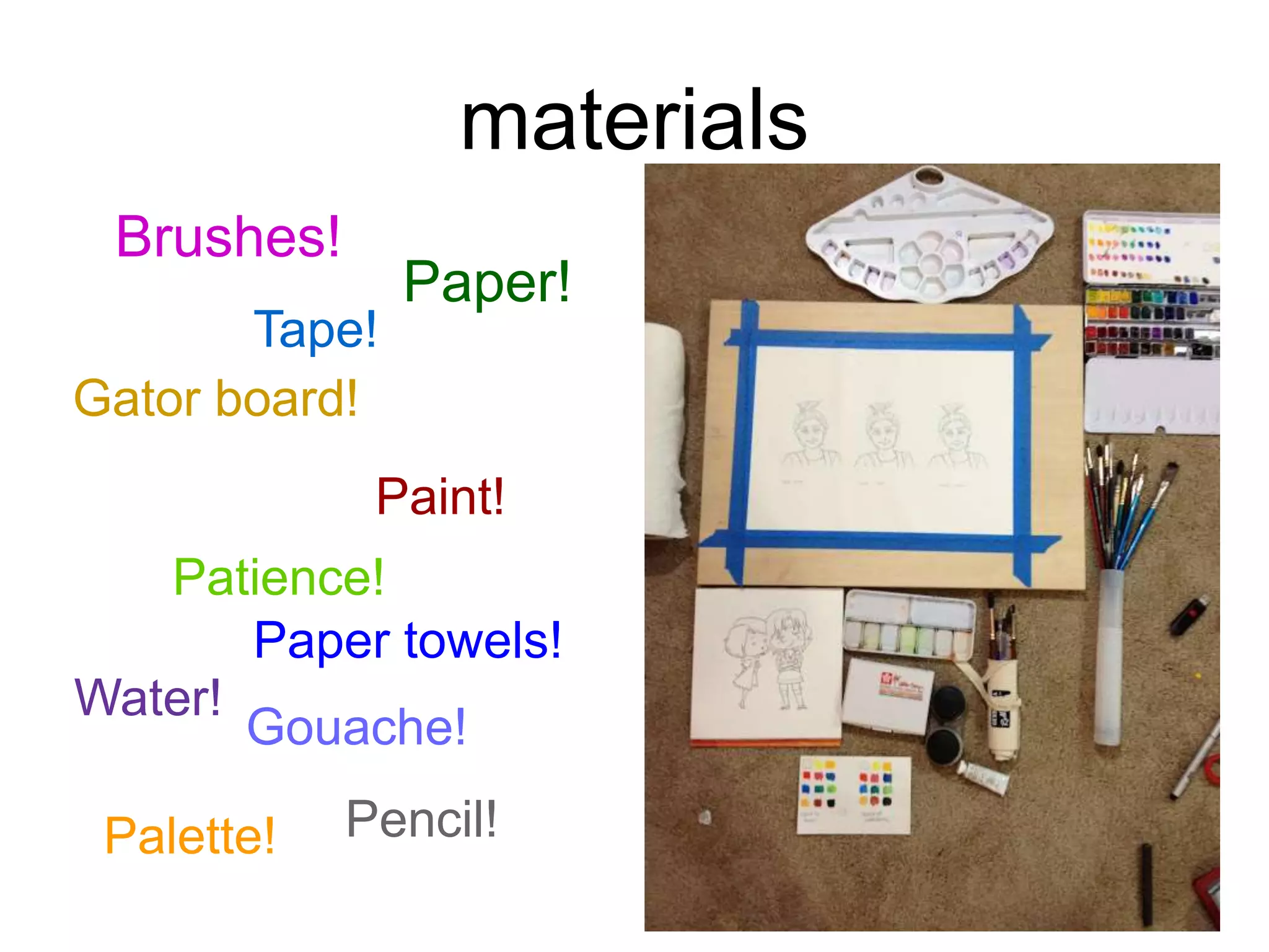 materials 
Brushes! 
Paper! 
Tape! 
Gator board! 
Paint! 
Patience! 
Water! 
Paper towels! 
Gouache! 
Pencil! 
Palette! 
 