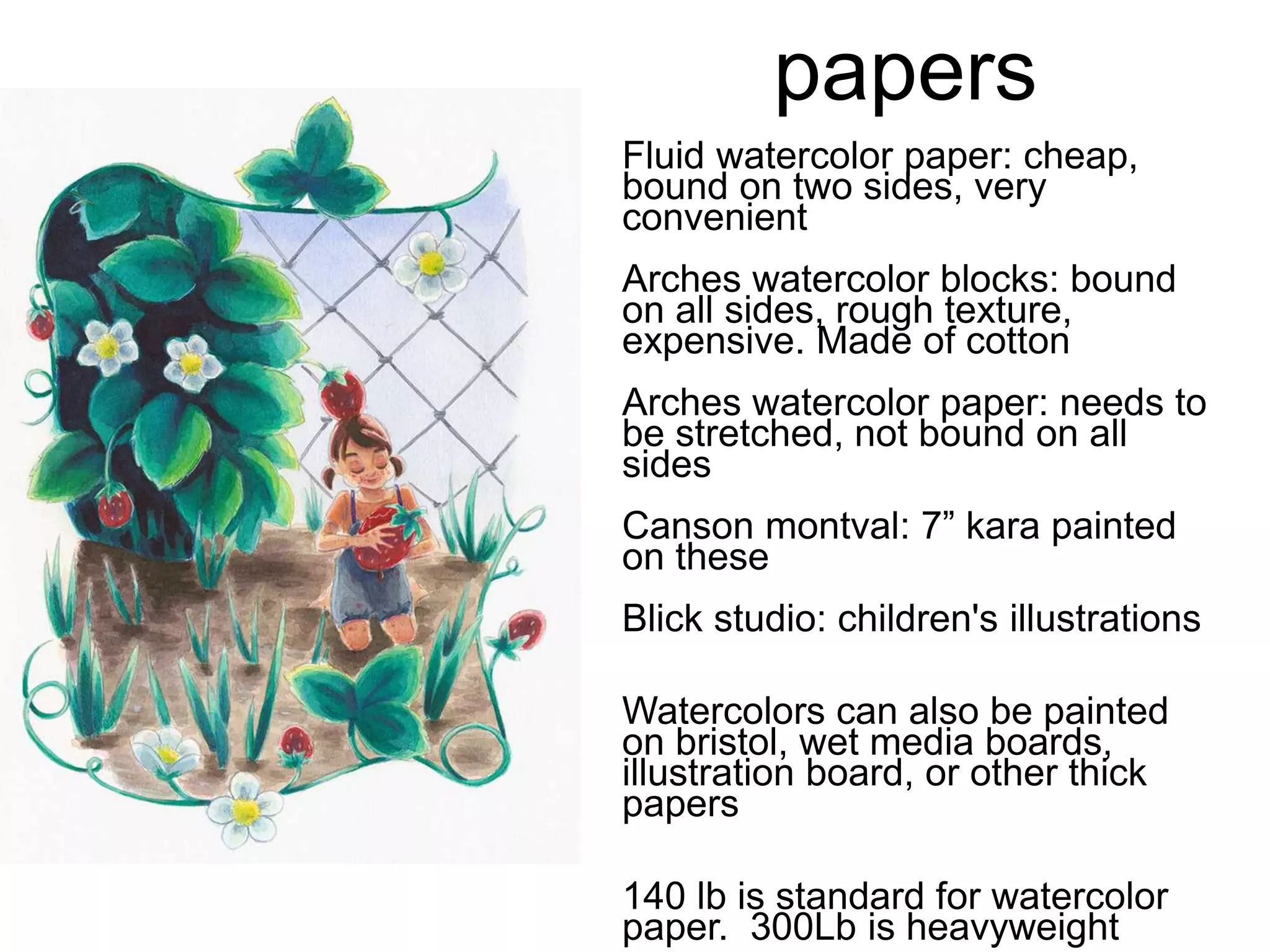 papers 
Fluid watercolor paper: cheap, 
bound on two sides, very 
convenient 
Arches watercolor blocks: bound 
on all sides, rough texture, 
expensive. Made of cotton 
Arches watercolor paper: needs to 
be stretched, not bound on all 
sides 
Canson montval: 7” kara painted 
on these 
Blick studio: children's illustrations 
Watercolors can also be painted 
on bristol, wet media boards, 
illustration board, or other thick 
papers 
140 lb is standard for watercolor 
paper. 300Lb is heavyweight 
 