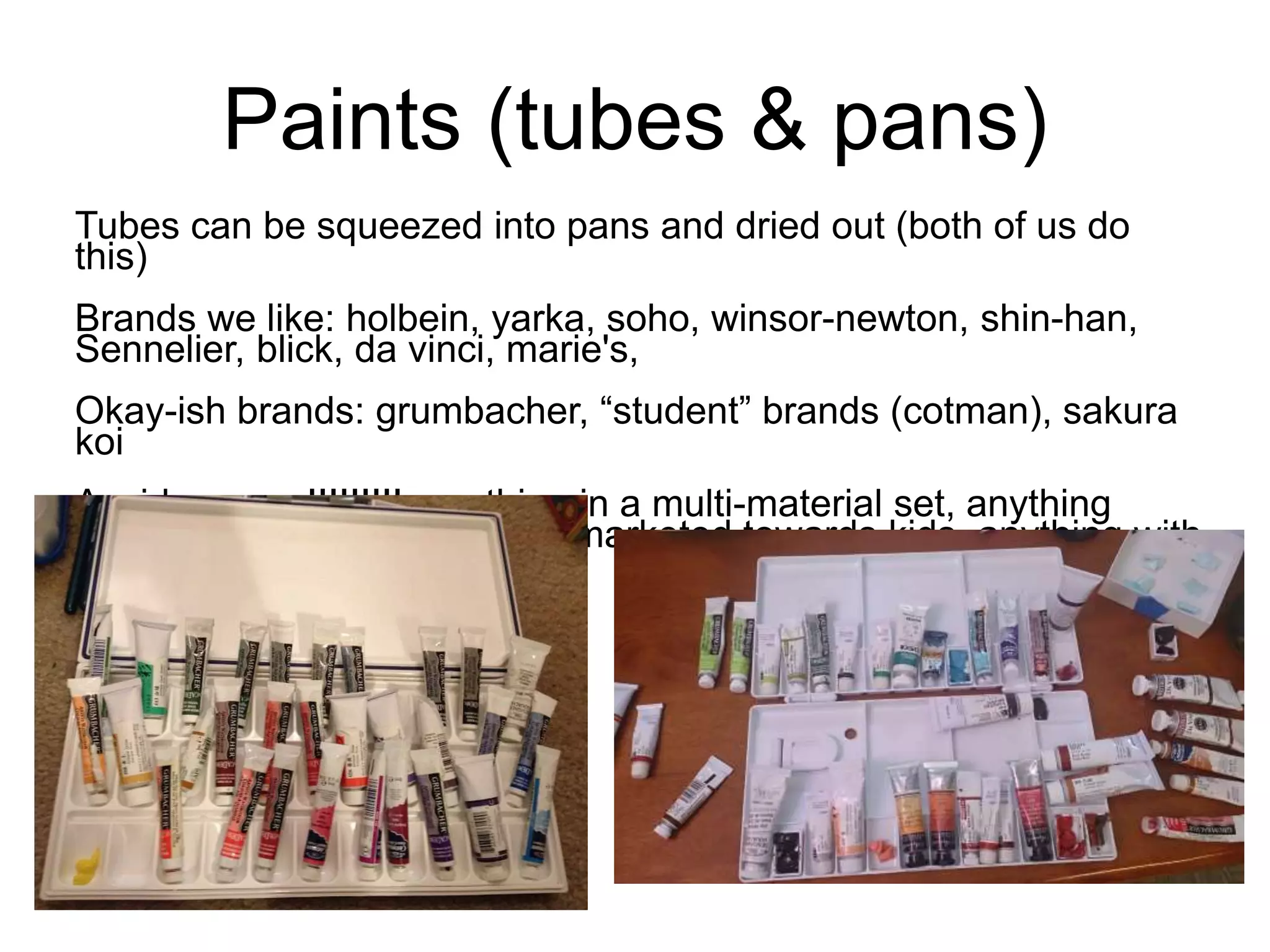 Paints (tubes & pans) 
Tubes can be squeezed into pans and dried out (both of us do 
this) 
Brands we like: holbein, yarka, soho, winsor-newton, shin-han, 
Sennelier, blick, da vinci, marie's, 
Okay-ish brands: grumbacher, “student” brands (cotman), sakura 
koi 
Avoid: reeves!!!!!!!!! anything in a multi-material set, anything 
marked “non-toxic,” anything marketed towards kids, anything with 
the word “value” 
 
