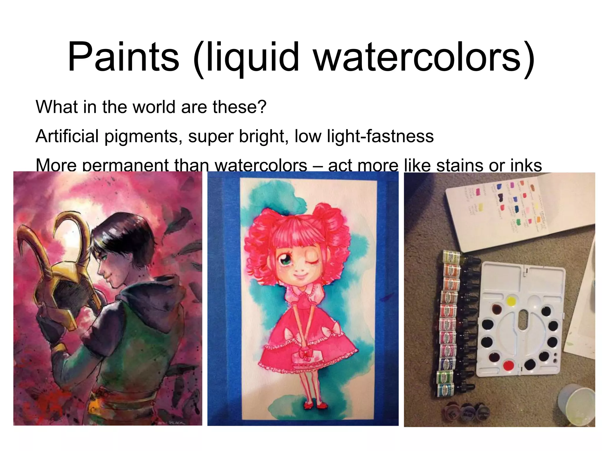 Paints (liquid watercolors) 
What in the world are these? 
Artificial pigments, super bright, low light-fastness 
More permanent than watercolors – act more like stains or inks 
 