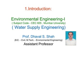 1.Introduction:
Environmental Engineering-I
( Subject Code - CEC 605 , Mumbai University)
( Water Supply Engineering)
Prof. Dhaval S. Shah
(B.E. - Civil, M.Tech. - Environmental Engineering)
Assistant Professor
 