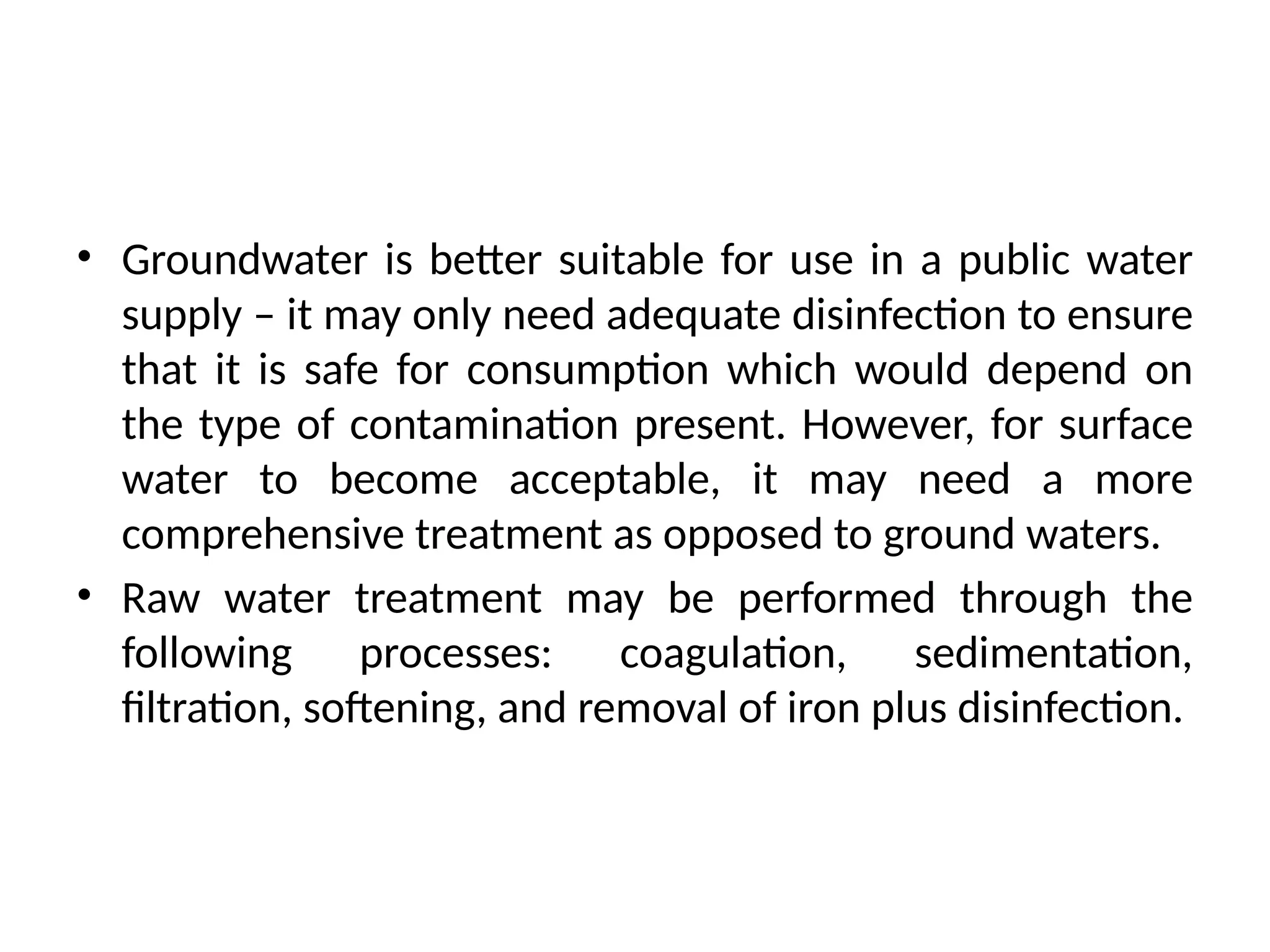 • Groundwater is better suitable for use in a public water
supply – it may only need adequate disinfection to ensure
that it is safe for consumption which would depend on
the type of contamination present. However, for surface
water to become acceptable, it may need a more
comprehensive treatment as opposed to ground waters.
• Raw water treatment may be performed through the
following processes: coagulation, sedimentation,
filtration, softening, and removal of iron plus disinfection.
 