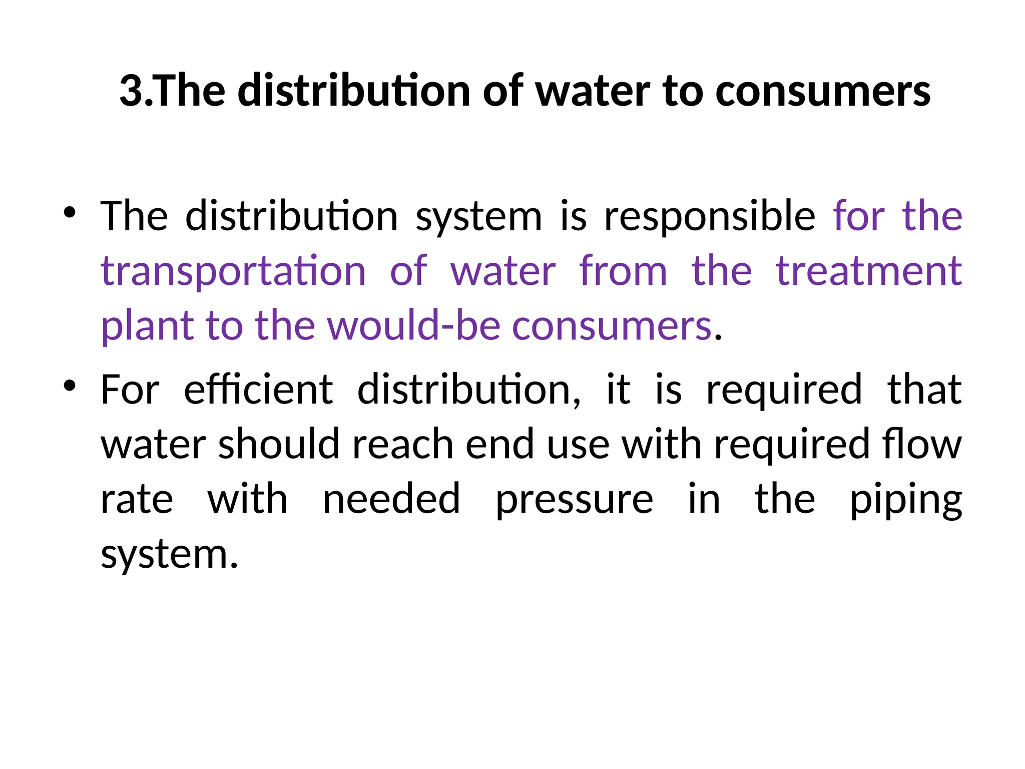 3.The distribution of water to consumers
• The distribution system is responsible for the
transportation of water from the treatment
plant to the would-be consumers.
• For efficient distribution, it is required that
water should reach end use with required flow
rate with needed pressure in the piping
system.
 