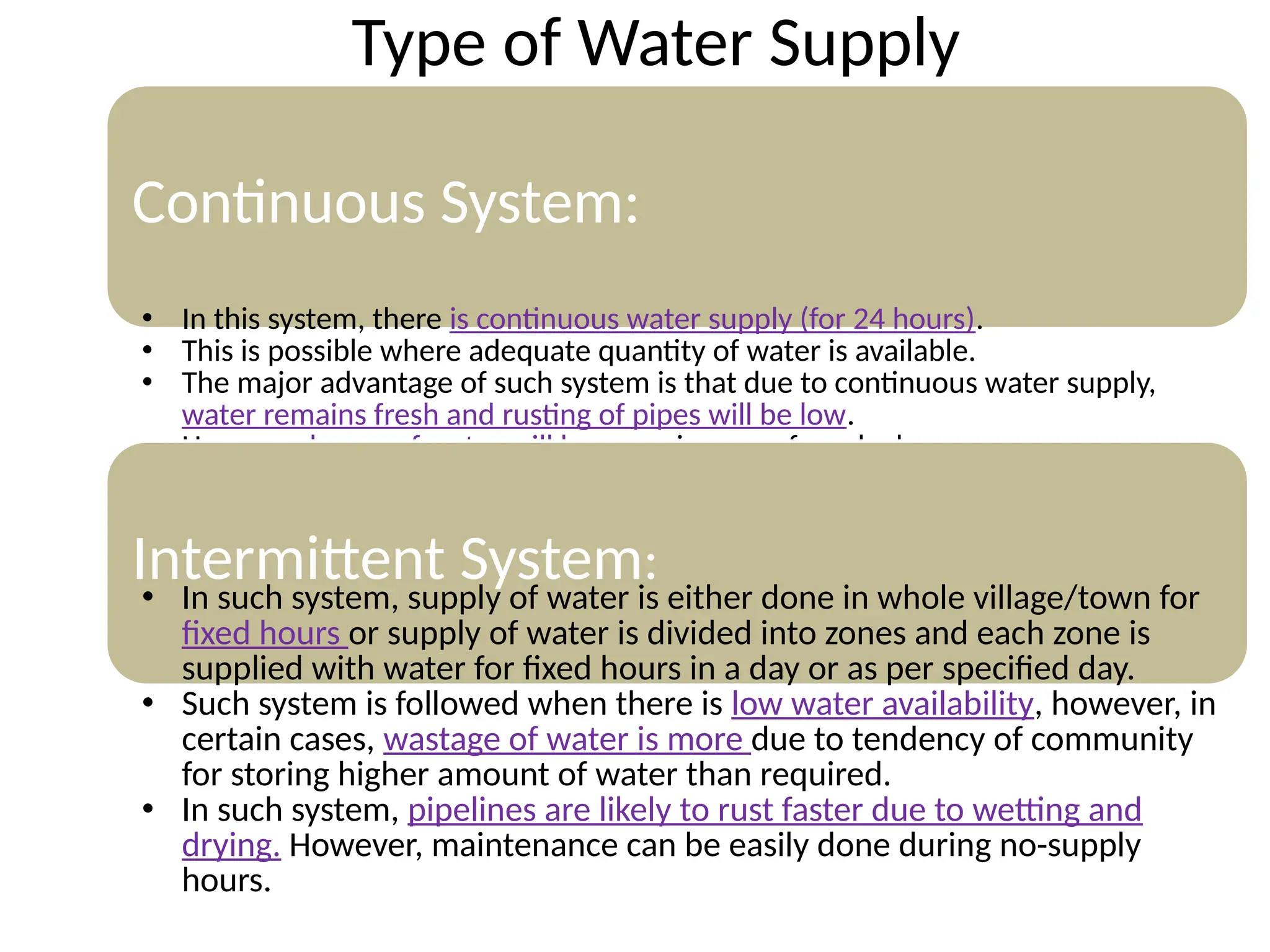 Type of Water Supply
Continuous System:
• In this system, there is continuous water supply (for 24 hours).
• This is possible where adequate quantity of water is available.
• The major advantage of such system is that due to continuous water supply,
water remains fresh and rusting of pipes will be low.
• However, losses of water will be more in case of any leakage.
Intermittent System:
• In such system, supply of water is either done in whole village/town for
fixed hours or supply of water is divided into zones and each zone is
supplied with water for fixed hours in a day or as per specified day.
• Such system is followed when there is low water availability, however, in
certain cases, wastage of water is more due to tendency of community
for storing higher amount of water than required.
• In such system, pipelines are likely to rust faster due to wetting and
drying. However, maintenance can be easily done during no-supply
hours.
 