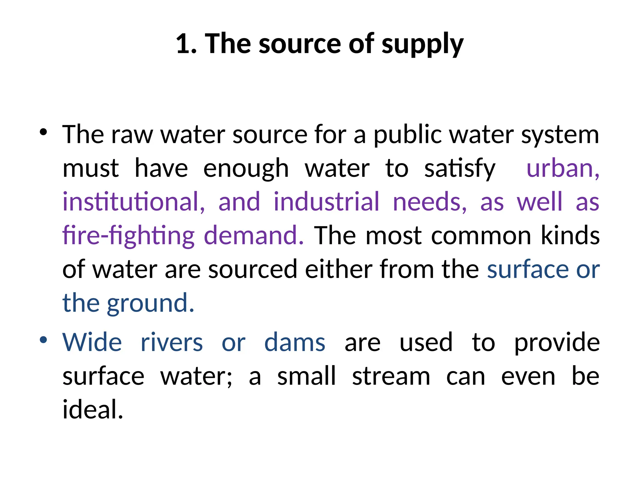 1. The source of supply
• The raw water source for a public water system
must have enough water to satisfy urban,
institutional, and industrial needs, as well as
fire-fighting demand. The most common kinds
of water are sourced either from the surface or
the ground.
• Wide rivers or dams are used to provide
surface water; a small stream can even be
ideal.
 