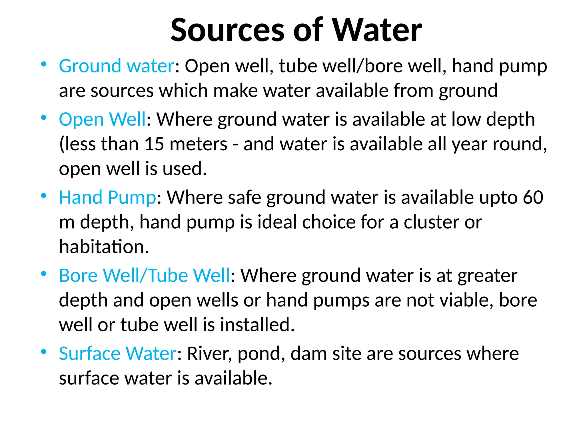 Sources of Water
• Ground water: Open well, tube well/bore well, hand pump
are sources which make water available from ground
• Open Well: Where ground water is available at low depth
(less than 15 meters - and water is available all year round,
open well is used.
• Hand Pump: Where safe ground water is available upto 60
m depth, hand pump is ideal choice for a cluster or
habitation.
• Bore Well/Tube Well: Where ground water is at greater
depth and open wells or hand pumps are not viable, bore
well or tube well is installed.
• Surface Water: River, pond, dam site are sources where
surface water is available.
 
