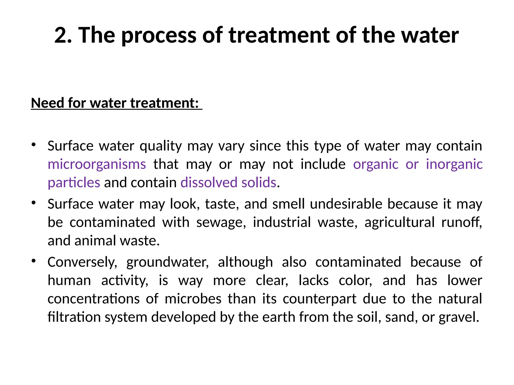 2. The process of treatment of the water
Need for water treatment:
• Surface water quality may vary since this type of water may contain
microorganisms that may or may not include organic or inorganic
particles and contain dissolved solids.
• Surface water may look, taste, and smell undesirable because it may
be contaminated with sewage, industrial waste, agricultural runoff,
and animal waste.
• Conversely, groundwater, although also contaminated because of
human activity, is way more clear, lacks color, and has lower
concentrations of microbes than its counterpart due to the natural
filtration system developed by the earth from the soil, sand, or gravel.
 