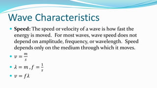 Wave Characteristics
 Speed: The speed or velocity of a wave is how fast the
energy is moved. For most waves, wave speed does not
depend on amplitude, frequency, or wavelength. Speed
depends only on the medium through which it moves.
 𝑣 =
𝑚
𝑠
 𝜆 = 𝑚 , 𝑓 =
1
𝑠
 𝑣 = 𝑓𝜆
 