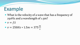 Example
 What is the velocity of a wave that has a frequency of
250Hz and a wavelength of 1.5m?
 𝑣 = 𝑓𝜆
 𝑣 = 250𝐻𝑧 ∗ 1.5𝑚 = 375
𝑚
𝑠
 