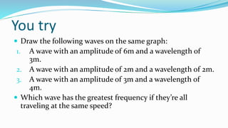 You try
 Draw the following waves on the same graph:
1. A wave with an amplitude of 6m and a wavelength of
3m.
2. A wave with an amplitude of 2m and a wavelength of 2m.
3. A wave with an amplitude of 3m and a wavelength of
4m.
 Which wave has the greatest frequency if they’re all
traveling at the same speed?
 