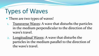 Types of Waves
 There are two types of waves!
1. Transverse Waves: A wave that disturbs the particles
in the medium perpendicular to the direction of the
wave’s travel.
2. Longitudinal Waves: A wave that disturbs the
particles in the medium parallel to the direction of
the wave’s travel.
 