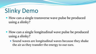 Slinky Demo
 How can a single transverse wave pulse be produced
using a slinky?
 How can a single longitudinal wave pulse be produced
using a slinky?
 Sound waves are longitudinal waves because they shake
the air as they transfer the energy to our ears.
 