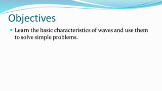 Objectives
 Learn the basic characteristics of waves and use them
to solve simple problems.
 