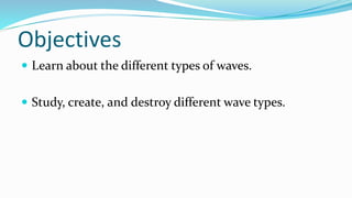 Objectives
 Learn about the different types of waves.
 Study, create, and destroy different wave types.
 