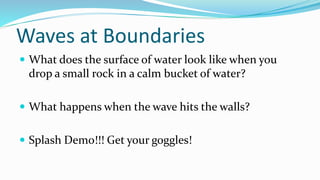 Waves at Boundaries
 What does the surface of water look like when you
drop a small rock in a calm bucket of water?
 What happens when the wave hits the walls?
 Splash Demo!!! Get your goggles!
 