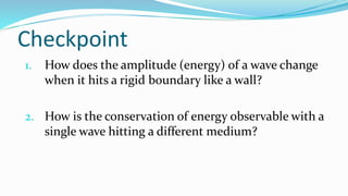 Checkpoint
1. How does the amplitude (energy) of a wave change
when it hits a rigid boundary like a wall?
2. How is the conservation of energy observable with a
single wave hitting a different medium?
 