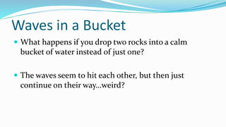 Waves in a Bucket
 What happens if you drop two rocks into a calm
bucket of water instead of just one?
 The waves seem to hit each other, but then just
continue on their way…weird?
 