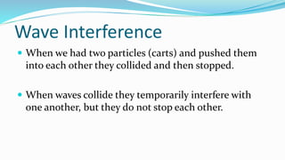 Wave Interference
 When we had two particles (carts) and pushed them
into each other they collided and then stopped.
 When waves collide they temporarily interfere with
one another, but they do not stop each other.
 