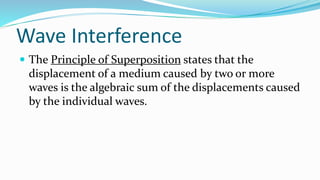 Wave Interference
 The Principle of Superposition states that the
displacement of a medium caused by two or more
waves is the algebraic sum of the displacements caused
by the individual waves.
 