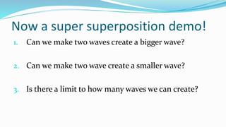Now a super superposition demo!
1. Can we make two waves create a bigger wave?
2. Can we make two wave create a smaller wave?
3. Is there a limit to how many waves we can create?
 