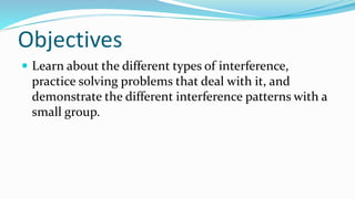 Objectives
 Learn about the different types of interference,
practice solving problems that deal with it, and
demonstrate the different interference patterns with a
small group.
 