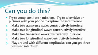 Can you do this?
 Try to complete these 5 missions. Try to take video or
pictures with your phone to capture the interference.
1. Make two transverse waves constructively interfere.
2. Make two longitudinal waves constructively interfere.
3. Make two transverse waves destructively interfere.
4. Make two longitudinal wave destructively interfere.
5. Play around with different amplitudes, can you get three
waves to interfere?
 