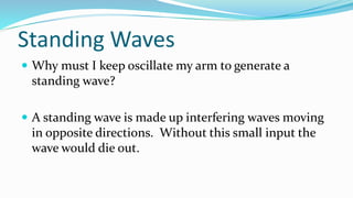 Standing Waves
 Why must I keep oscillate my arm to generate a
standing wave?
 A standing wave is made up interfering waves moving
in opposite directions. Without this small input the
wave would die out.
 