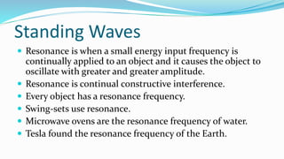 Standing Waves
 Resonance is when a small energy input frequency is
continually applied to an object and it causes the object to
oscillate with greater and greater amplitude.
 Resonance is continual constructive interference.
 Every object has a resonance frequency.
 Swing-sets use resonance.
 Microwave ovens are the resonance frequency of water.
 Tesla found the resonance frequency of the Earth.
 