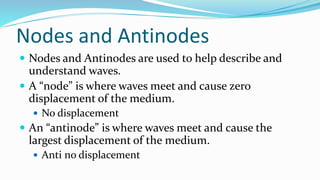 Nodes and Antinodes
 Nodes and Antinodes are used to help describe and
understand waves.
 A “node” is where waves meet and cause zero
displacement of the medium.
 No displacement
 An “antinode” is where waves meet and cause the
largest displacement of the medium.
 Anti no displacement
 