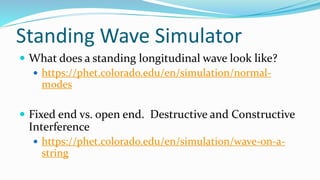 Standing Wave Simulator
 What does a standing longitudinal wave look like?
 https://phet.colorado.edu/en/simulation/normal-
modes
 Fixed end vs. open end. Destructive and Constructive
Interference
 https://phet.colorado.edu/en/simulation/wave-on-a-
string
 