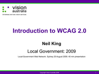 Neil King Local Government: 2009 Local Government Web Network. Sydney 20 August 2009. 40 min presentation Introduction to WCAG 2.0 Copyright Vision Australia 2009 