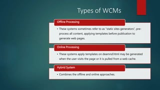 • These systems sometimes refer to as “static sites generators”, pre-
process all content, applying templates before publication to
generate web pages.
Offline Processing
• These systems apply templates on deamnd.html may be generated
when the user visits the page or it is pulled from a web cache.
Online Processing
• Combines the offline and online approaches.
Hybrid System
Types of WCMs
 