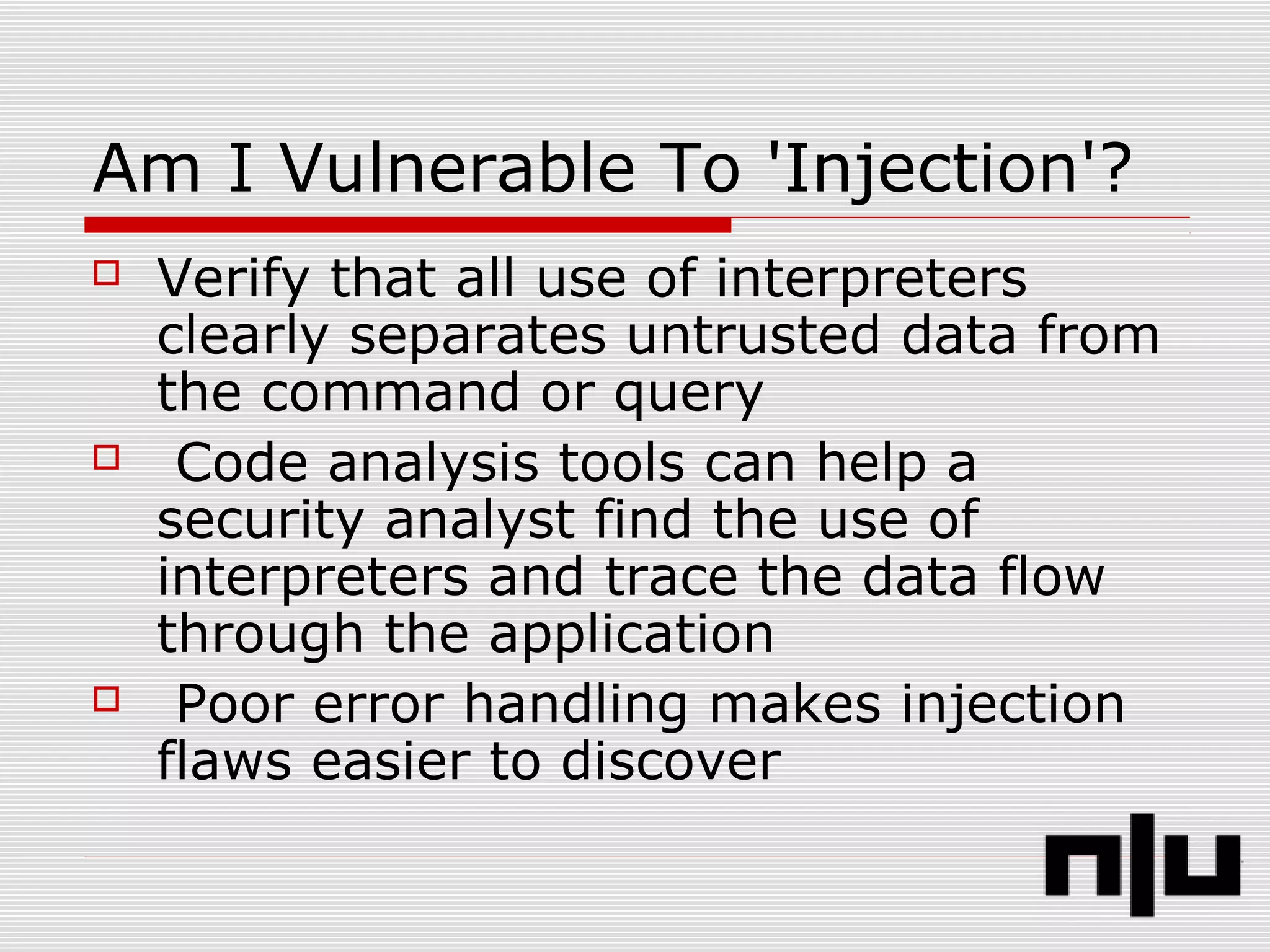 Am I Vulnerable To 'Injection'?
 Verify that all use of interpreters
clearly separates untrusted data from
the command or query
 Code analysis tools can help a
security analyst find the use of
interpreters and trace the data flow
through the application
 Poor error handling makes injection
flaws easier to discover
 