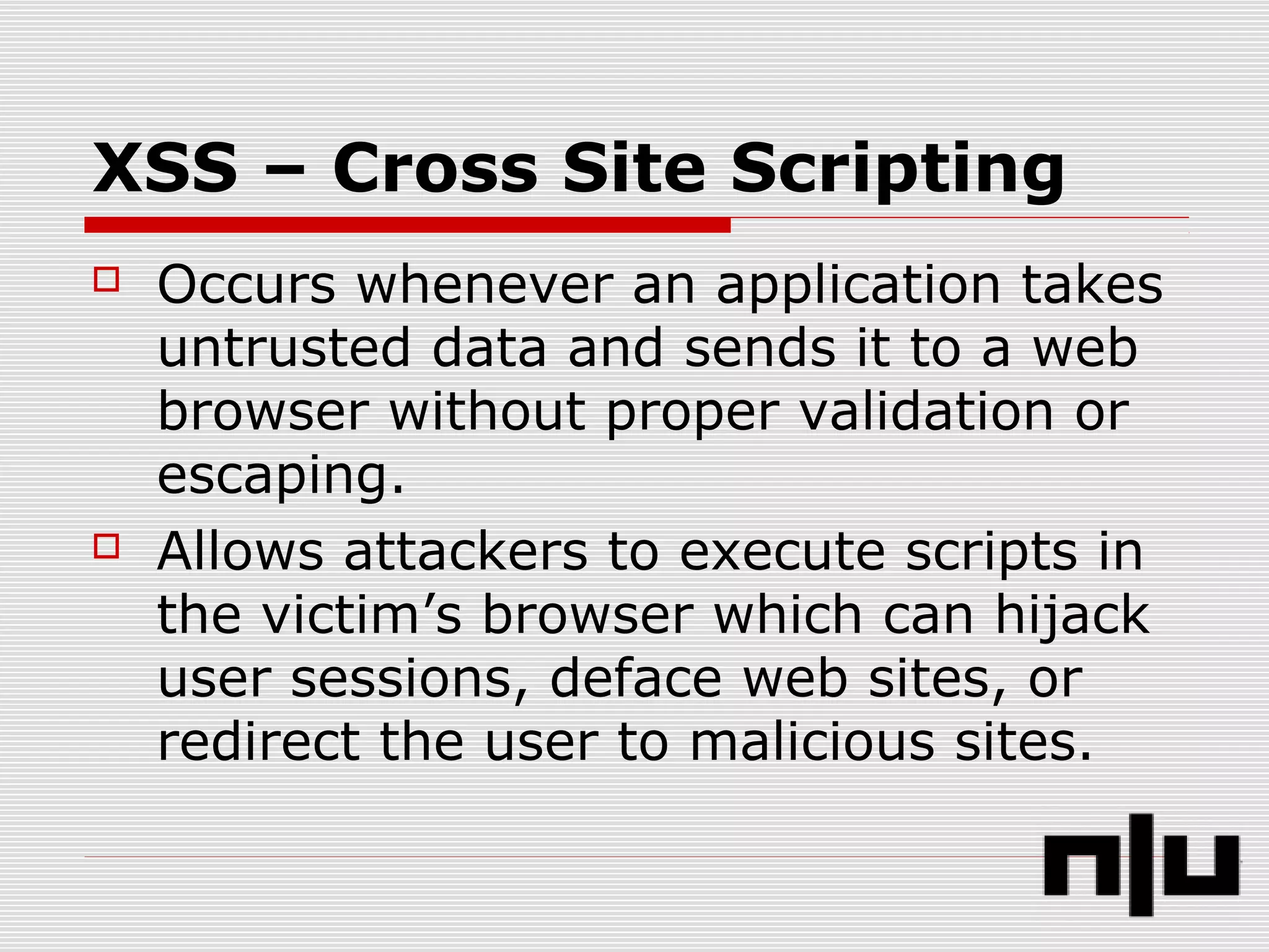 XSS – Cross Site Scripting
 Occurs whenever an application takes
untrusted data and sends it to a web
browser without proper validation or
escaping.
 Allows attackers to execute scripts in
the victim’s browser which can hijack
user sessions, deface web sites, or
redirect the user to malicious sites.
 