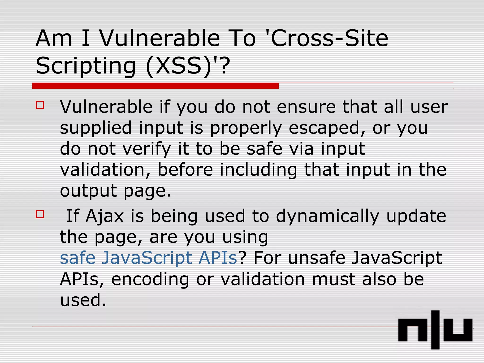 Am I Vulnerable To 'Cross-Site
Scripting (XSS)'?
 Vulnerable if you do not ensure that all user
supplied input is properly escaped, or you
do not verify it to be safe via input
validation, before including that input in the
output page.
 If Ajax is being used to dynamically update
the page, are you using
safe JavaScript APIs? For unsafe JavaScript
APIs, encoding or validation must also be
used.
 