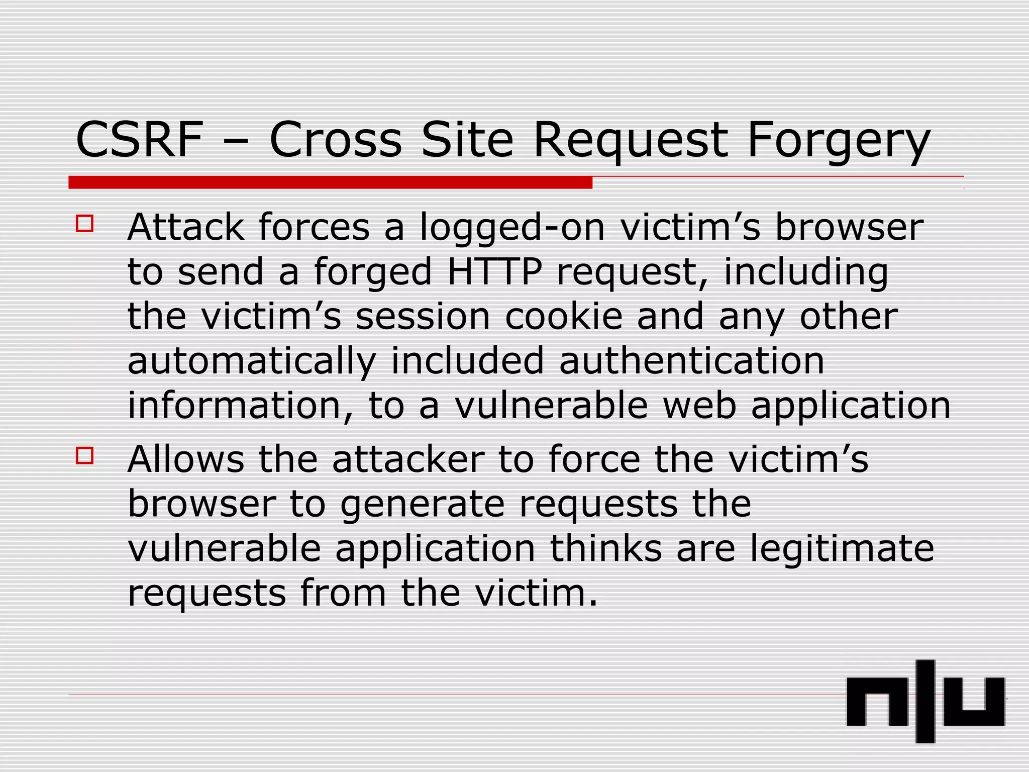 CSRF – Cross Site Request Forgery
 Attack forces a logged-on victim’s browser
to send a forged HTTP request, including
the victim’s session cookie and any other
automatically included authentication
information, to a vulnerable web application
 Allows the attacker to force the victim’s
browser to generate requests the
vulnerable application thinks are legitimate
requests from the victim.
 