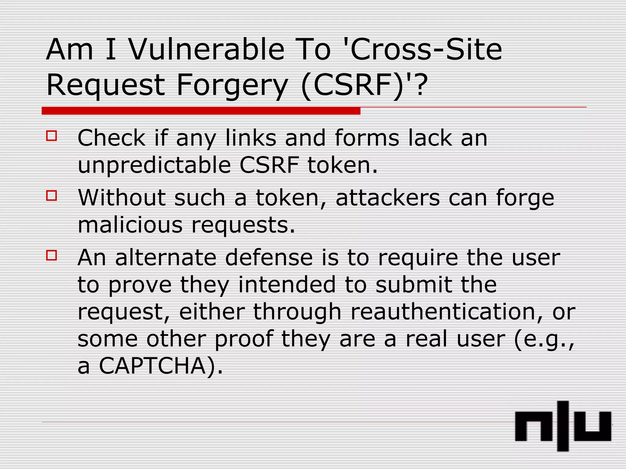 Am I Vulnerable To 'Cross-Site
Request Forgery (CSRF)'?
 Check if any links and forms lack an
unpredictable CSRF token.
 Without such a token, attackers can forge
malicious requests.
 An alternate defense is to require the user
to prove they intended to submit the
request, either through reauthentication, or
some other proof they are a real user (e.g.,
a CAPTCHA).
 