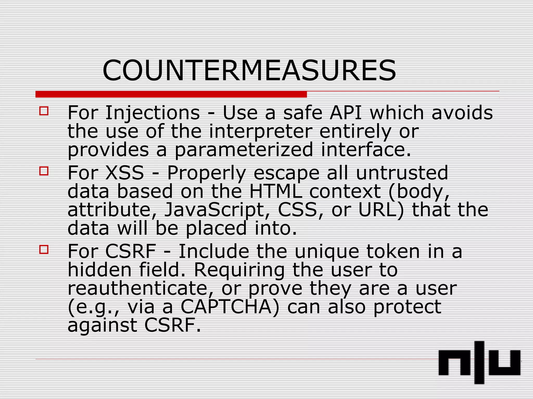 COUNTERMEASURES
 For Injections - Use a safe API which avoids
the use of the interpreter entirely or
provides a parameterized interface.
 For XSS - Properly escape all untrusted
data based on the HTML context (body,
attribute, JavaScript, CSS, or URL) that the
data will be placed into.
 For CSRF - Include the unique token in a
hidden field. Requiring the user to
reauthenticate, or prove they are a user
(e.g., via a CAPTCHA) can also protect
against CSRF.
 