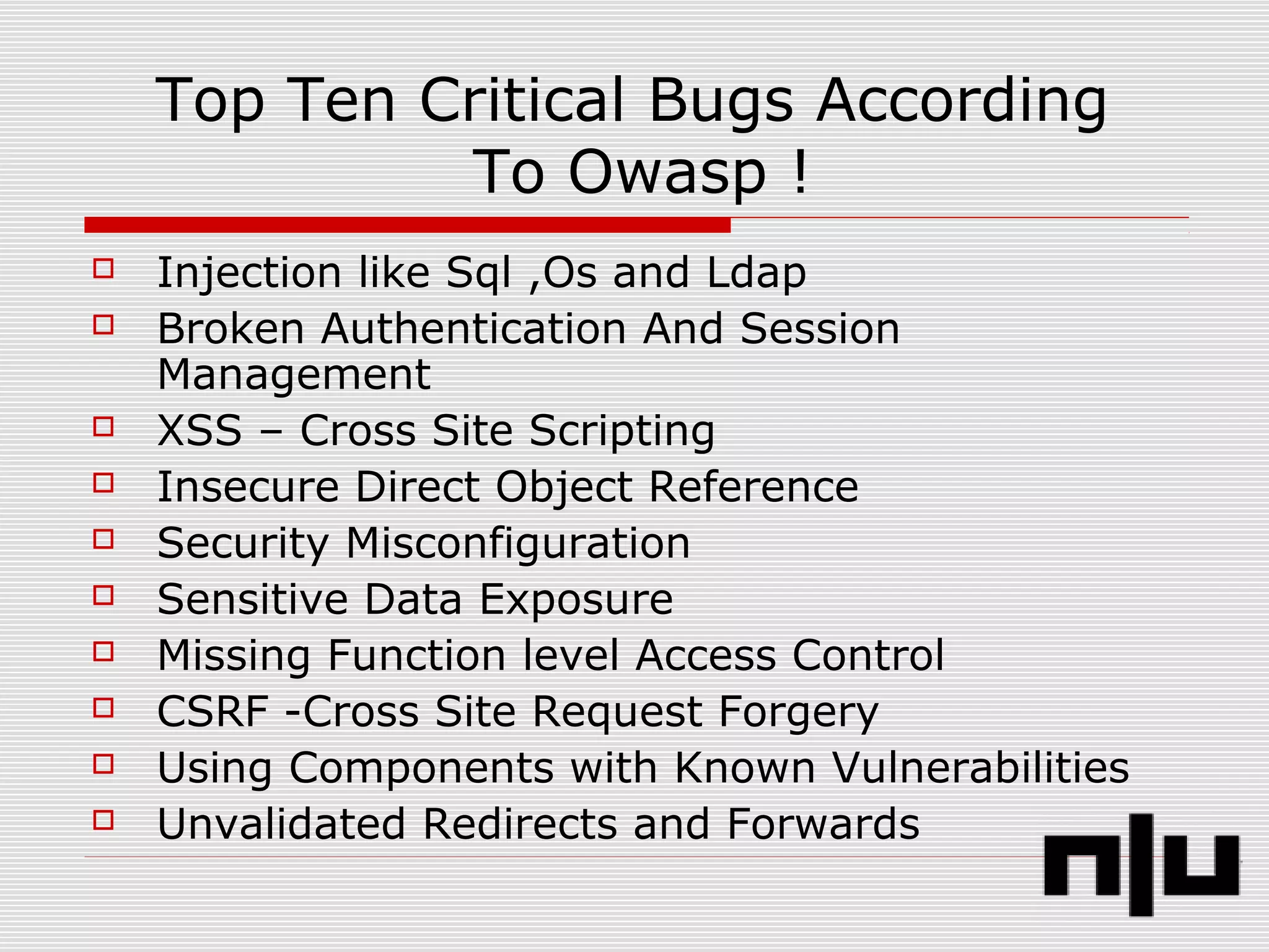 Top Ten Critical Bugs According
To Owasp !
 Injection like Sql ,Os and Ldap
 Broken Authentication And Session
Management
 XSS – Cross Site Scripting
 Insecure Direct Object Reference
 Security Misconfiguration
 Sensitive Data Exposure
 Missing Function level Access Control
 CSRF -Cross Site Request Forgery
 Using Components with Known Vulnerabilities
 Unvalidated Redirects and Forwards
 